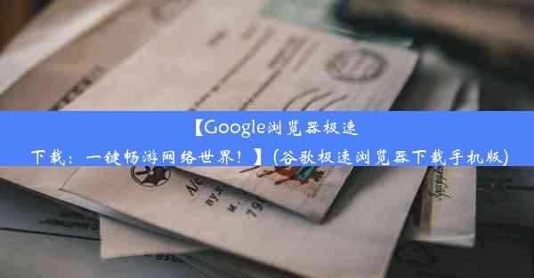 【Google浏览器极速下载：一键畅游网络世界！】(谷歌极速浏览器下载手机版)