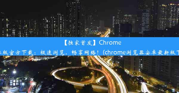 【独家首发】Chrome安卓版官方下载：极速浏览，畅享网络！(chrome浏览器安卓最新版下载)