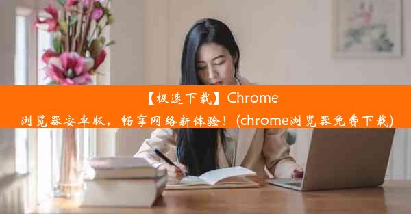 【极速下载】Chrome浏览器安卓版，畅享网络新体验！(chrome浏览器免费下载)