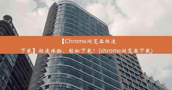 【Chrome浏览器极速下载】极速体验，轻松下载！(chrome浏览器下载)