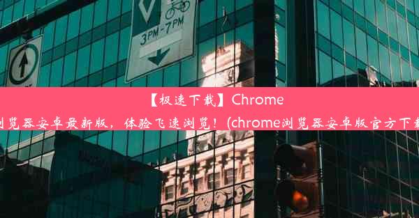 【极速下载】Chrome浏览器安卓最新版，体验飞速浏览！(chrome浏览器安卓版官方下载)