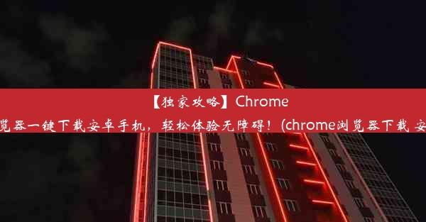 【独家攻略】Chrome浏览器一键下载安卓手机，轻松体验无障碍！(chrome浏览器下载 安卓)