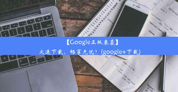 【Google正版来袭】火速下载，畅享无忧！(google+下载)