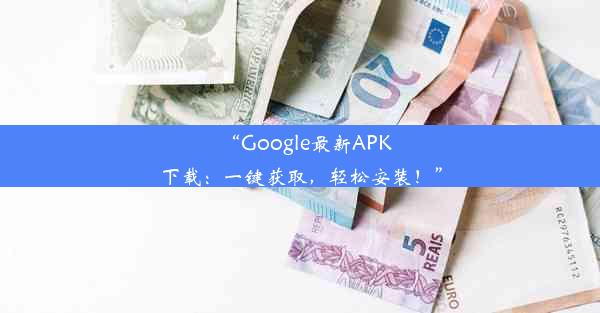 “Google最新APK下载：一键获取，轻松安装！”