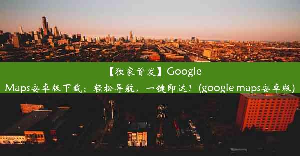 【独家首发】GoogleMaps安卓版下载：轻松导航，一键即达！(google maps安卓版)