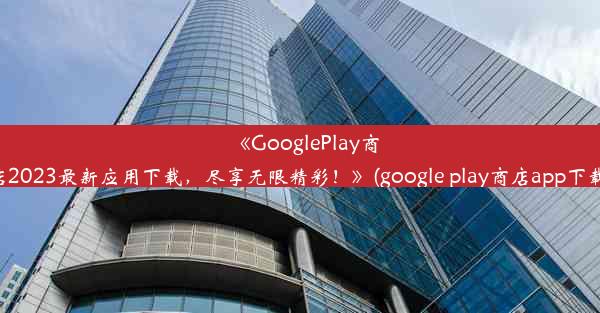 《GooglePlay商店2023最新应用下载，尽享无限精彩！》(google play商店app下载)