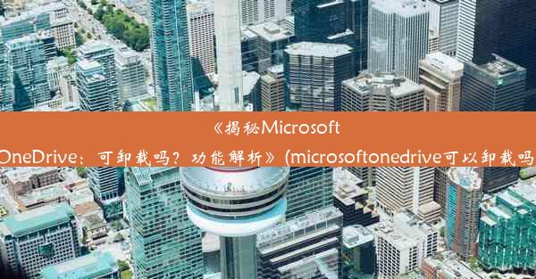 《揭秘MicrosoftOneDrive：可卸载吗？功能解析》(microsoftonedrive可以卸载吗)