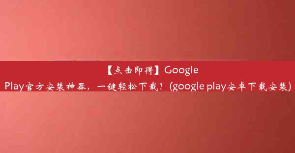 【点击即得】GooglePlay官方安装神器，一键轻松下载！(google play安卓下载安装)