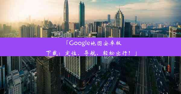 「Google地图安卓版下载：定位、导航，轻松出行！」