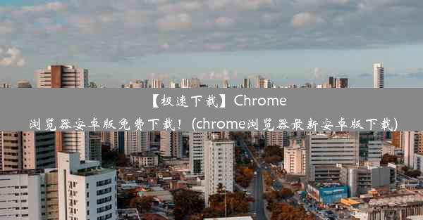 【极速下载】Chrome浏览器安卓版免费下载！(chrome浏览器最新安卓版下载)