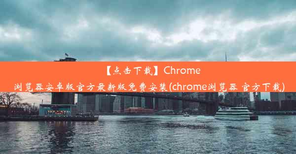 【点击下载】Chrome浏览器安卓版官方最新版免费安装(chrome浏览器 官方下载)