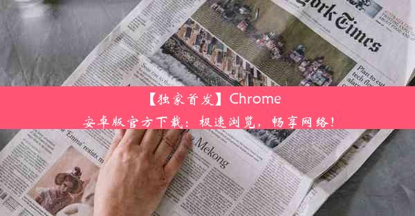 【独家首发】Chrome安卓版官方下载：极速浏览，畅享网络！