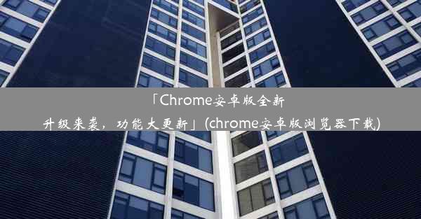 「Chrome安卓版全新升级来袭，功能大更新」(chrome安卓版浏览器下载)