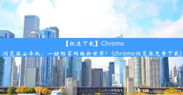 【极速下载】Chrome浏览器安卓版：一键畅享网络新世界！(chrome浏览器免费下载)