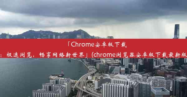 「Chrome安卓版下载：极速浏览，畅享网络新世界」(chrome浏览器安卓版下载最新版)