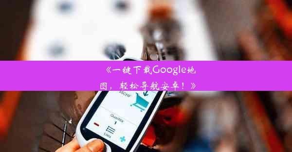 《一键下载Google地图，轻松导航安卓！》