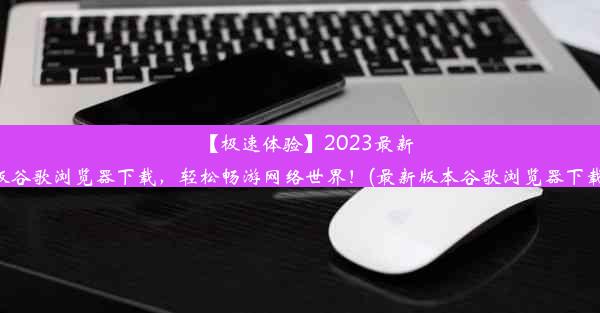 【极速体验】2023最新版谷歌浏览器下载，轻松畅游网络世界！(最新版本谷歌浏览器下载)