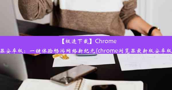 【极速下载】Chrome浏览器安卓版：一键体验畅游网络新纪元(chrome浏览器最新版安卓版下载)