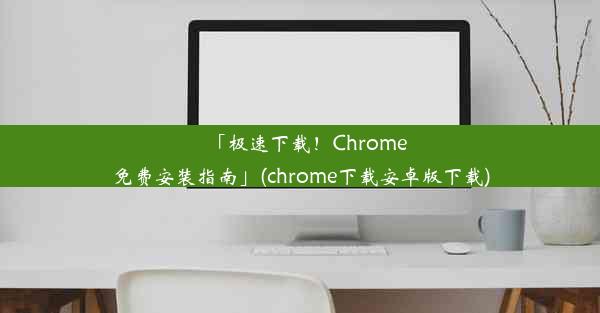 「极速下载！Chrome免费安装指南」(chrome下载安卓版下载)