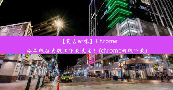 【复古回味】Chrome安卓版历史版本下载大全！(chrome旧版下载)