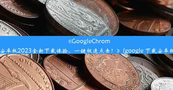 《GoogleChrome安卓版2023全新下载体验，一键极速点击！》(google 下载安卓版)