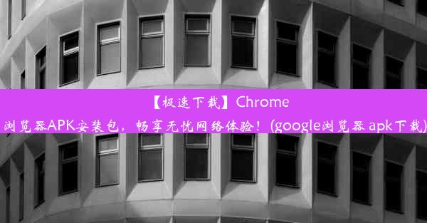 【极速下载】Chrome浏览器APK安装包，畅享无忧网络体验！(google浏览器 apk下载)