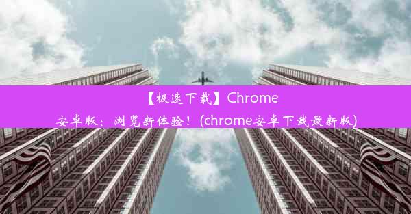 【极速下载】Chrome安卓版：浏览新体验！(chrome安卓下载最新版)