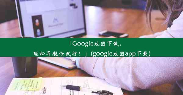 「Google地图下载，轻松导航任我行！」(google地图app下载)