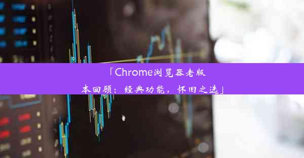 「Chrome浏览器老版本回顾：经典功能，怀旧之选」