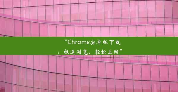 “Chrome安卓版下载：极速浏览，轻松上网”