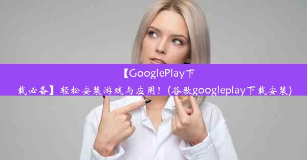 【GooglePlay下载必备】轻松安装游戏与应用！(谷歌googleplay下载安装)