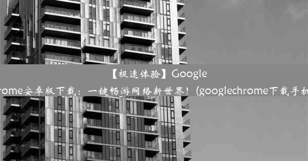 【极速体验】GoogleChrome安卓版下载：一键畅游网络新世界！(googlechrome下载手机版)