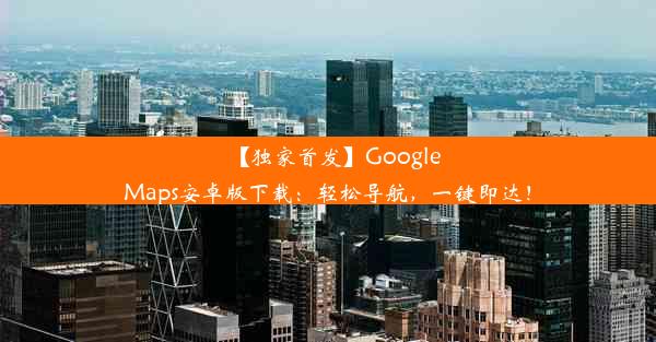 【独家首发】GoogleMaps安卓版下载：轻松导航，一键即达！