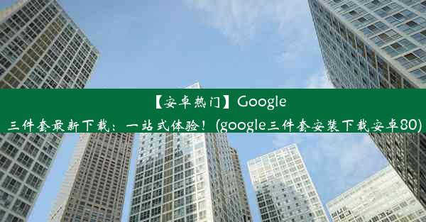 【安卓热门】Google三件套最新下载：一站式体验！(google三件套安装下载安卓80)