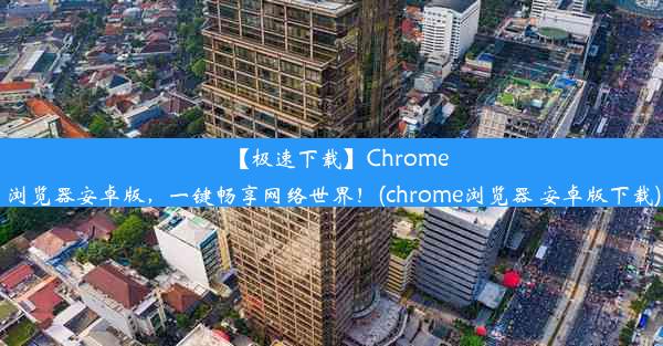 【极速下载】Chrome浏览器安卓版，一键畅享网络世界！(chrome浏览器 安卓版下载)