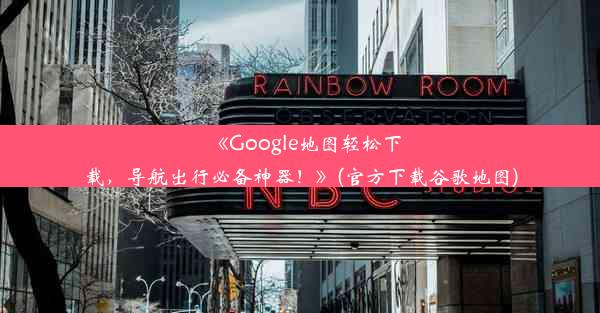 《Google地图轻松下载，导航出行必备神器！》(官方下载谷歌地图)