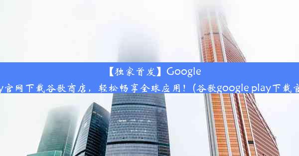 【独家首发】GooglePlay官网下载谷歌商店，轻松畅享全球应用！(谷歌google play下载官网)