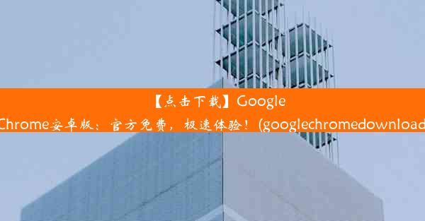 【点击下载】GoogleChrome安卓版：官方免费，极速体验！(googlechromedownload)