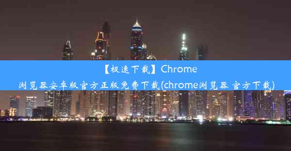 【极速下载】Chrome浏览器安卓版官方正版免费下载(chrome浏览器 官方下载)