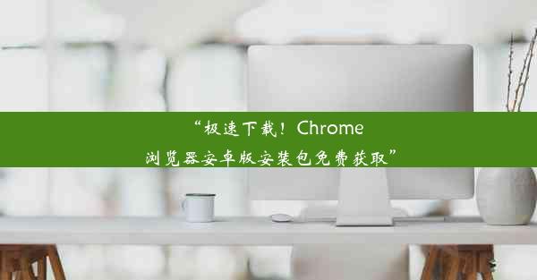 “极速下载！Chrome浏览器安卓版安装包免费获取”