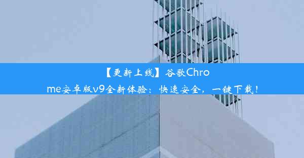 【更新上线】谷歌Chrome安卓版v9全新体验：快速安全，一键下载！