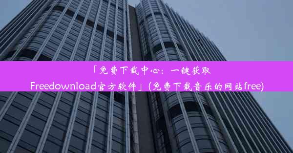 「免费下载中心：一键获取Freedownload官方软件」(免费下载音乐的网站free)