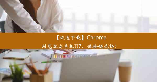 【极速下载】Chrome浏览器安卓版117，体验超流畅！