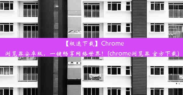 【极速下载】Chrome浏览器安卓版，一键畅享网络世界！(chrome浏览器 官方下载)