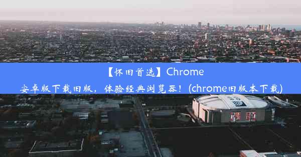 【怀旧首选】Chrome安卓版下载旧版，体验经典浏览器！(chrome旧版本下载)