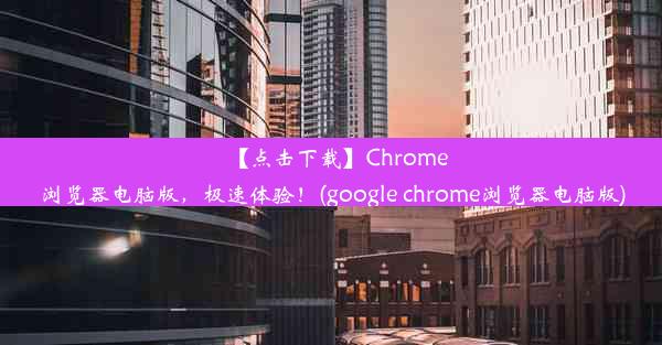 【点击下载】Chrome浏览器电脑版，极速体验！(google chrome浏览器电脑版)