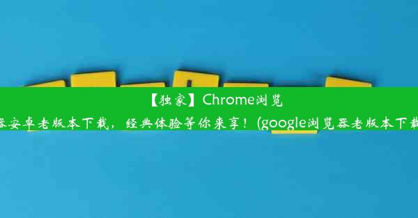 【独家】Chrome浏览器安卓老版本下载，经典体验等你来享！(google浏览器老版本下载)