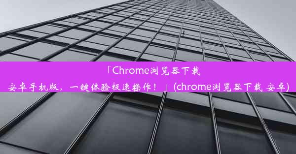 「Chrome浏览器下载安卓手机版，一键体验极速操作！」(chrome浏览器下载 安卓)