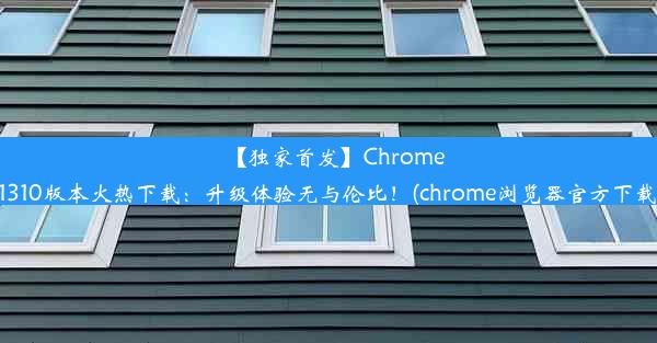 【独家首发】Chrome浏览器1310版本火热下载：升级体验无与伦比！(chrome浏览器官方下载最新版)