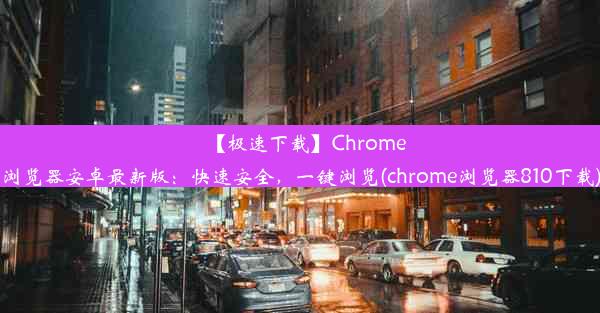 【极速下载】Chrome浏览器安卓最新版：快速安全，一键浏览(chrome浏览器810下载)